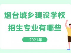 烟台城乡建设学校2021年招生专业有哪些