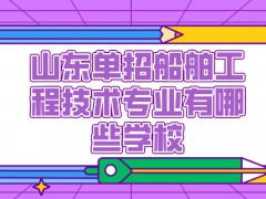 山东单招船舶工程技术专业有哪些学校-山东单招网