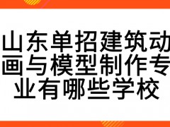 山东单招建筑动画与模型制作专业有哪些学校-山东单招网