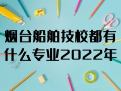 烟台船舶技校都有什么专业2022年