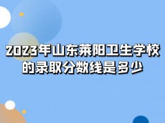 2023年山东莱阳卫生学校的录取分数线是多少