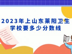 2023年上山东莱阳卫生学校要多少分数线