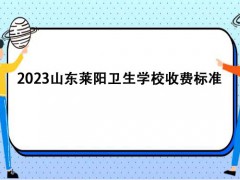 2023山东莱阳卫生学校收费标准