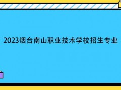 2023烟台南山职业技术学校招生专业