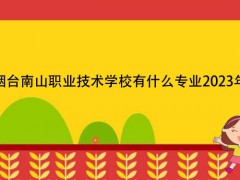 烟台南山职业技术学校有什么专业2023年