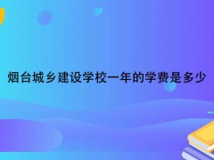 烟台城乡建设学校一年的学费是多少