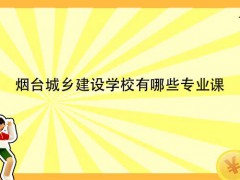 烟台城乡建设学校有哪些专业课