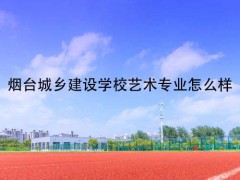 烟台城乡建设学校艺术专业怎么样