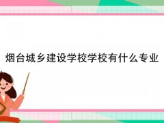 烟台城乡建设学校学校有什么专业