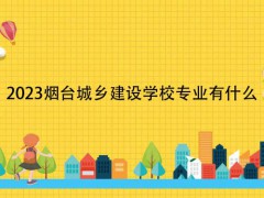 2023烟台城乡建设学校专业有什么