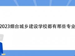 2023烟台城乡建设学校都有那些专业