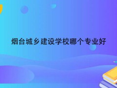 烟台城乡建设学校哪个专业好