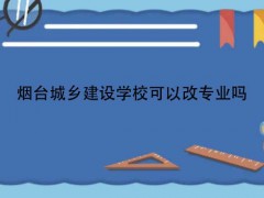 烟台城乡建设学校可以改专业吗