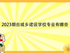 2023烟台城乡建设学校专业有哪些