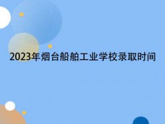 2023年烟台船舶工业学校录取时间