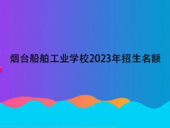 烟台船舶工业学校2023年招生名额