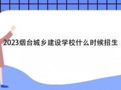 2023烟台城乡建设学校什么时候招生