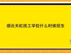 烟台天虹技工学校什么时候招生