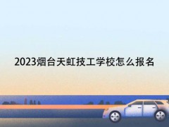 2023烟台天虹技工学校怎么报名