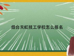 烟台天虹技工学校怎么报名